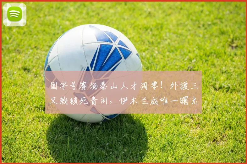 国字号赛场泰山人才凋零！外援三叉戟锁死青训，伊木兰成唯一曙光