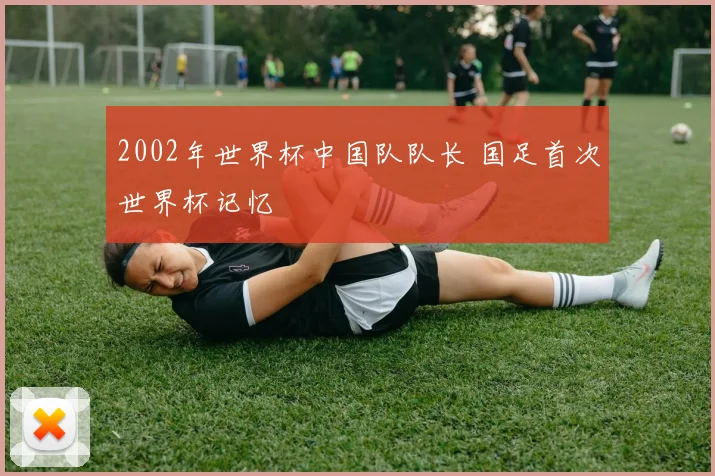 2002年世界杯中国队队长 国足首次世界杯记忆