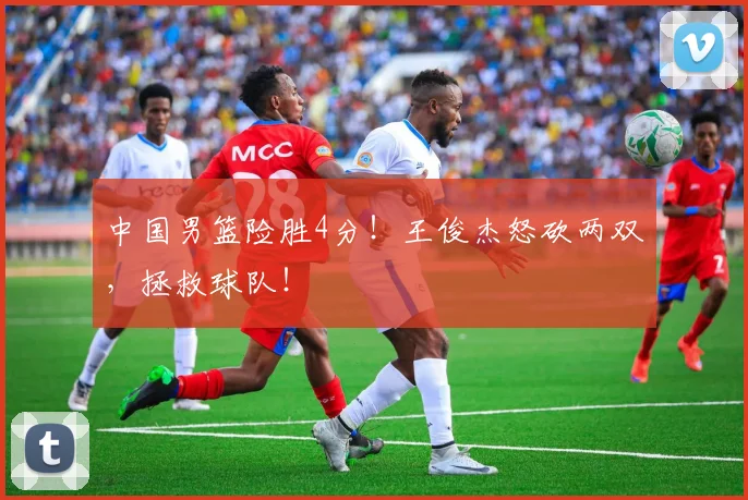 中国男篮险胜4分！王俊杰怒砍两双，拯救球队！