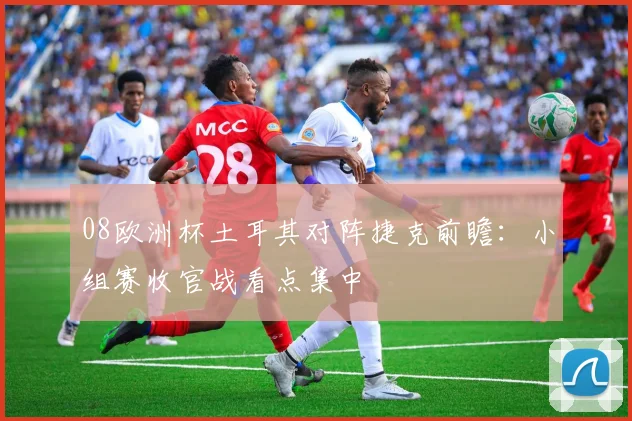 08欧洲杯土耳其对阵捷克前瞻:小组赛收官战看点集中